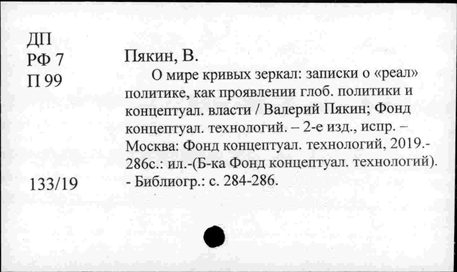 ﻿ДИ РФ 7 П99	Пякин, В. 0 мире кривых зеркал: записки о «реал» политике, как проявлении глоб. политики и концептуал. власти / Валерий Пякин; Фонд концептуал. технологий. — 2-е изд., испр. -Москва: Фонд концептуал. технологий, 2019,-286с.: ил.-(Б-ка Фонд концептуал. технологий).
133/19	- Библиогр.: с. 284-286.